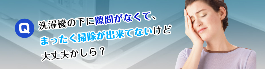 Q.洗濯機の下に隙間がなくて、まったく掃除が出来ていないけど大丈夫かしら？